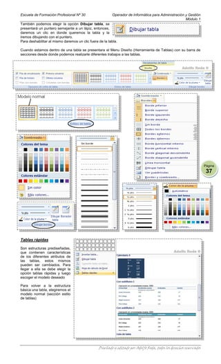 Escuela de Formación Profesional Nº 30                   Operador de Informática para Administración y Gestión
                                                                                                     Módulo 1
También podemos elegir la opción Dibujar tabla, se
presentará un puntero semejante a un lápiz, entonces,
daremos un clic en donde queremos la tabla y la
iremos dibujando con el puntero.
Para deshabilitar al mismo daremos un clic fuera de la tabla.

Cuando estamos dentro de una tabla se presentara el Menu Diseño (Herramienta de Tablas) con su barra de
secciones desde donde podemos realizarle diferentes trabajos a las tablas.




                                                                                                                     Página
                                                                                                                      37




Tablas rápidas

Son estructuras prediseñadas,
que contienen características
de los diferentes atributos de
las tablas, estos mismos
pueden ser cambiados. Para
llegar a ella se debe elegir la
opción tablas rápidas y luego
escoger el modelo deseado

Para volver a la estructura
básica una tabla, elegiremos el
modelo normal (sección estilo
de tablas)




                                                 Diseñado y editado por Adolfo Roda, todos los derechos reservados
 
