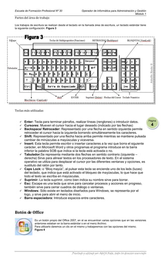 Escuela de Formación Profesional Nº 30                   Operador de Informática para Administración y Gestión
                                                                                                     Módulo 1
Partes del área de trabajo

Los trabajos de escritura se realizan desde el teclado en la llamada área de escritura, un teclado estándar tiene
la siguiente configuración. Figura 3




Teclas más utilizadas


                                                                                                                     Página
       Enter: Tecla para terminar párrafos, realizar líneas (renglones) o introducir datos.
       Cursores: Mueven el cursor hacia el lugar deseado (indicado por las flechas)                                   4
       Backspace/ Retroceder: Representado por una flecha en sentido izquierda permite
        retroceder el cursor hacia la izquierda borrando simultáneamente los caracteres.
       Shift: Representado por una flecha hacia arriba permite mientras se mantiene pulsada
        cambiar de minúsculas a mayúsculas y viceversa.
       Insert: Esta tecla permite escribir o insertar caracteres a la vez que borra el siguiente
        carácter, en Microsoft Word y otros programas el programa introduce en la barra
        inferior la palabra SOB que indica si la tecla está activada o no.
       Tabulador:Se representa mediante dos flechas en sentido contrario (izquierda –
        derecha) Sirve para alinear textos en los procesadores de texto. En el sistema
        operativo se utiliza para desplazar el cursor por las diferentes ventanas y opciones, es
        sustituto del ratón por tanto.
       Caps Lock: o “Bloq mayús”, al pulsar esta tecla se enciende uno de los leds (luces)
        del teclado, que indica que está activado el bloqueo de mayúsculas, lo que hace que
        todo el texto se escriba en mayúsculas.
       Suprimir: La tecla suprimir, como bien indica su nombre sirve para borrar.
       Esc: Escape es una tecla que sirve para cancelar procesos y acciones en progreso,
        también sirve para cerrar cuadros de diálogo o ventanas.
       Windows: Sólo existe en teclados diseñados para Windows, se representa por el
        logo, y sirve para abrir el menú de inicio.
       Barra espaciadora: Introduce espacios entre caracteres.



Botón de Office
                 Es un botón propio del Office 2007, en el se encuentran varias opciones que en las versiones
                 anteriores estaban en la barra estándar o en el menú Archivo.
                 Para utilizarlo daremos un clic en el mismo y trabajaremos con las opciones del mismo.
                 Figura 4




                                                 Diseñado y editado por Adolfo Roda, todos los derechos reservados
 