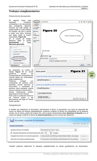 Escuela de Formación Profesional Nº 30                Operador de Informática para Administración y Gestión
                                                                                                  Módulo 1
Trabajos complementarios
Protección de documentos

En     algunos    casos     será
necesario             incorporar
contraseñas a los documentos
para protegerlos, debemos
recordar que este trabajo se
realiza desde el cuadro dialogo
de Guardar, así que si vamos
a poner una clave, tenemos
que llegar hasta el cuadro
mencionado. Figura 20.
En el cuadro de trabajo
debemos elegir la opción
herramientas        y      luego
Opciones generales.




Se presentara un cuadro de
trabajo Figura 21 en donde
podremos          escribir     las                                                                                Página
correspondientes contraseñas (las                                                                                  41
mismas deben ser confirmadas),
luego aceptaremos.
Podemos          proteger     con
contraseñas de apertura (será
solicitada cuando abramos el
documento) o contraseña de
escritura (será solicitada cuando
vamos a guardar el documento).
Ambas      protecciones    pueden
disponerse al mismo tiempo.
Para quitar la protección haremos
los     mismos    pasos    y   las
eliminaremos del lugar en donde
fueran escritas.

Autograbacion

A medida que realizamos el documento, internamente el Word, va generando una copia de seguridad del
mismo en lapsos de tiempos preestablecidos, podemos modificar el tiempo de autograbado de la siguiente
manera. En el mismo cuadro de la figura 20, y de la opción herramientas elegir Opciones al Guardar y en el
cuadro de dialogo modificar el tiempo de autorrecuperación por los minutos que deseamos.




También podemos determinar la ubicación predeterminada en donde guardaremos los documentos.



                                              Diseñado y editado por Adolfo Roda, todos los derechos reservados
 