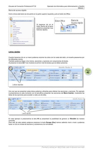 Escuela de Formación Profesional Nº 30                   Operador de Informática para Administración y Gestión
                                                                                                     Módulo 1
Barra de acceso rápido
Como vimos esta barra se encuentra en la parte superior izquierda, junto al botón de Office.




                                         Si hacemos clic en el
                                         botón flecha de la barra
                                         podemos presentar mas
                                         botones rápidos.




Letras rápidas


Cuando hacemos clic en un menú podemos recorrer los otros con la rueda del ratón, al moverla pasaremos por
los diferentes menús.
También podemos llegar a los menús, secciones u opciones con conjunciones de teclas.
Al presionar la tecla ALT nos mostrara el primer nivel de teclas que se deben presionar.



                                                                                                                    Página
                                                                                                                     42




Una vez que se presentan estas letras podemos utilizarlas para obtener las secciones u opciones. Por ejemplo
si presionamos en este momento con la tecla B se presentan las secciones del Menú Insertar, mostrando las
letras de las opciones para acceder a cada una de ellas.




En este ejemplo si presionamos la letra W se presentará la posibilidad de generar un WordArt de manera
conocida.
Para salir de este estado podemos presionar la tecla Escape (Esc) iremos saliendo nivel a nivel o podemos
hacer un clic en el área de escritura y volveremos a la normalidad.




                                                Diseñado y editado por Adolfo Roda, todos los derechos reservados
 