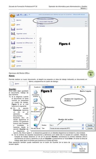 Escuela de Formación Profesional Nº 30                 Operador de Informática para Administración y Gestión
                                                                                                   Módulo 1




                                                                                                                   Página
Opciones del Botón Office
Nuevo:                                                                                                               5
Permite realizar un nuevo documento, al elegirlo se presenta un área de trabajo indicando un documento en
                           blanco, aceptaremos el cuadro de dialogo.



Guardar:
Sirve para dejar guardado
el documento, trabaja de
dos maneras:
1) Si lo elegimos cuando
    el documento no tiene
    nombre se presentará
    un cuadro de trabajo;
    Figura 5 en el cual
    haremos lo siguiente:
  a) En       la    sección
      Elementos daremos
      un     clic   en     el
      elemento          (Mis
      Documentos,
      Escritorio, etc)    en
      donde dejaremos el
      archivo. Si queremos
      buscar más Carpetas
      o     Unidades,      lo
      haremos desde la
      sección Guardar en
      y    elegiremos      el
      camino, (Ej. Disco rígido C:, si deseamos guardar en un diskette elegiremos la Unidad A u otra Unidad).
    b) En la ventana de carpetas buscaremos y abriremos (con doble clic) la carpeta en cuestión. Abierta la
        Carpeta de trabajo daremos un clic en la sección Nombre, borraremos el nombre estándar (Doc1)
        escribiremos el nuevo y daremos un clic en Guardar o presionamos la Tecla Enter. Al volver al área de
        trabajo debe decir el nombre que pusimos en el área del titulo.
Esta operación también puede realizarse con el botón de Guardar de la barra de
acceso rápido.



                                               Diseñado y editado por Adolfo Roda, todos los derechos reservados
 
