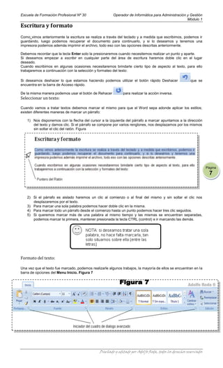 Escuela de Formación Profesional Nº 30                  Operador de Informática para Administración y Gestión
                                                                                                    Módulo 1
Escritura y formato
Como vimos anteriormente la escritura se realiza a través del teclado y a medida que escribimos, podemos ir
guardando, luego podemos recuperar el documento para continuarlo, y si lo deseamos y tenemos una
impresora podemos además imprimir el archivo, todo eso con las opciones descritas anteriormente.

Debemos recordar que la tecla Enter solo la presionaremos cuando necesitemos realizar un punto y aparte.
Si deseamos empezar a escribir en cualquier parte del área de escritura haremos doble clic en el lugar
deseado.
Cuando escribimos en algunas ocasiones necesitaremos brindarle cierto tipo de aspecto al texto, para ello
trabajaremos a continuación con la selección y formateo del texto:

Si deseamos deshacer lo que estamos haciendo podemos utilizar el botón rápido Deshacer                  que se
encuentra en la barra de Acceso rápido.

De la misma manera podemos usar el botón de Rehacer           para realizar la acción inversa.
Seleccionar un texto:

Cuando vamos a tratar textos debemos marcar el mismo para que el Word sepa adonde aplicar los estilos;
existen diferentes maneras de marcar un párrafo:

   1) Nos disponemos con la flecha del cursor a la izquierda del párrafo a marcar apuntamos a la dirección
      del texto y damos clic. Si el párrafo se compone por varios renglones, nos desplazamos por los mismos
      sin soltar el clic del ratón. Figura




                                                                                                                   Página
                                                                                                                     7



   2) Si el párrafo es aislado haremos un clic al comienzo o al final del mismo y sin soltar el clic nos
      desplazaremos por el texto.
   3) Para marcar una sola palabra podemos hacer doble clic en la misma.
   4) Para marcar todo un párrafo desde el comienzo hasta un punto podemos hacer tres clic seguidos.
   5) Si queremos marcar más de una palabra al mismo tiempo y las mismas se encuentran separadas,
      podemos marcar la primera, mantener presionada la tecla CTRL (control) e ir marcando las demás.




Formato del texto:

Una vez que el texto fue marcado, podemos realizarle algunos trabajos, la mayoría de ellos se encuentran en la
barra de opciones del Menu Inicio. Figura 7




                                               Diseñado y editado por Adolfo Roda, todos los derechos reservados
 