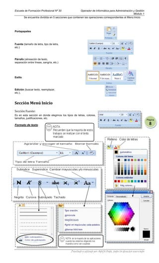 Escuela de Formación Profesional Nº 30                   Operador de Informática para Administración y Gestión
                                                                                                     Módulo 1
         Se encuentra dividida en 5 secciones que contienen las operaciones correspondientes al Menú Inicio




Portapapeles



Fuente (tamaño de letra, tipo de letra,
etc.)



Párrafo (alineación de texto,
separación entre líneas, sangría, etc.)




Estilo



Edición (buscar texto, reemplazar,
etc.),



Sección Menú Inicio
Sección Fuente:
Es en esta sección en donde elegimos los tipos de letras, colores,
tamaños, justificaciones, etc.
                                                                                                                    Página

Formato de texto                                                                                                      8




                                                Diseñado y editado por Adolfo Roda, todos los derechos reservados
 