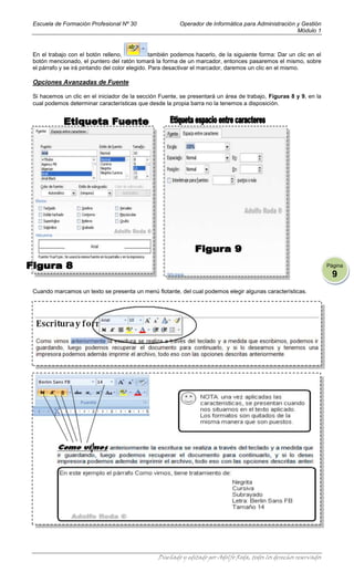Escuela de Formación Profesional Nº 30                   Operador de Informática para Administración y Gestión
                                                                                                     Módulo 1



En el trabajo con el botón relleno,             también podemos hacerlo, de la siguiente forma: Dar un clic en el
botón mencionado, el puntero del ratón tomará la forma de un marcador, entonces pasaremos el mismo, sobre
el párrafo y se irá pintando del color elegido. Para desactivar el marcador, daremos un clic en el mismo.

Opciones Avanzadas de Fuente

Si hacemos un clic en el iniciador de la sección Fuente, se presentará un área de trabajo, Figuras 8 y 9, en la
cual podemos determinar características que desde la propia barra no la tenemos a disposición.




                                                                                                                     Página
                                                                                                                       9
Cuando marcamos un texto se presenta un menú flotante, del cual podemos elegir algunas características.




                                                 Diseñado y editado por Adolfo Roda, todos los derechos reservados
 