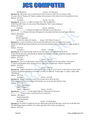ररसचट (Research )
Answer : (C) Thesaurus
Question 18 : वलणटत नए टेक्स्ट के द्वारा पाए गए सभी सचट टेक्स्ट को ररप्िेस करने के लिए आप "ररप्िेस ऑि" बटन पर लक्सिक कर सकते हैं।
You may click on "Replace All" button to replace all occurrences of the search text by the specified new text.
Options: सही (True)
ग़ित (False)
Answer : (A) True
Question 19 : एम् एस वडट २००७ में ऑलफ़स बटन को लक्सिक करने पर "एलडट" मेन्यू प्रदलशटत होता है।
In MS Word 2007 when we click on the Office Button the “Edit” menu is displayed
Options: सही (True)
ग़ित(False)
Answer : (B) False
Question 20: "----------" एक लवषय सलू च है जो ड़ॉक्सयमट में अपने सबलं ित रेफ़्रेन्स पेज के साथ उपल्थत होता है।
ें
ू
ं
A "--------------" is a listing of the topics that appear in a document with their associated page references.
Options: इडेक्सस (Index)
ं
टेबि (Table)
लक्सिपबोडट (Clipboard)
टेबि ऑफ क़ॉन्टेंट (Table of Contents)
Answer : (D) Table of Contents
Question 21 : आप वडट के मेि मजट फ़ीचर का उपयोग करके अनेक िोगों को लवशेष प्र्तावों के बारे में अपने ड़ॉक्सयूमट को मेि कर सकते हैं।
ें
MS Word’s Mail Merge feature facilitates you to mail your document about special offers to a large number of
people
Options: सही (True)
ग़ित (False )
Answer : (A) True
Question 22: यलद आप चाहते है की ड़ॉक्सयूमट में तारीख अपने आप अपडेट हो जाए तो "अपडेट ऑटोमेलटकिी ब़ॉक्सस" को चेक करें।
ें
If you want the date to be automatically get updated in a document when the current date changes, check the
“Update automatically” box.
Options: सही (True)
ग़ित (False )
Answer : (A) True
Question 23 : टेक्स्ट के रूप में ्थालपत हाइपरलिंक को ररमव करने के लिए, इसपर राइट-लक्सिक करते हैं और "ररमव हाइपरलिंक" को सेिेक्सट करते हैं।
ू
ू
To remove the hyperlink while retaining the text, right-click on it and select “Remove Hyperlink”.
Options: सही (True)
ग़ित (False)
Answer : (A) True
Question 24 : ड़ॉक्सयूमट में के वि सेिेक्सट लकए गए भाग को लप्रट करने के लिए, आप "लप्रट रेंज" में या तो "करें ट पेज" या "पेजज़" लवक्प का उपयोग कर सकते हैं।
ें
े
ं
ं
To print only selected pages in your document, you may use either the “Current page” or “Pages” option under
“Print Range”.
Options: सही (True)
ग़ित (False )
Answer : (A) True
Question 25 : हायरआकी में आइटम के ्तर में बदिाव के लिए आप इसका उपयोग कर इडेंट को बढा सकते है
ं
While changing the level of an item in the hierarchy you can increase the indent by using
Options: “टैब”.(“Tab”.)
“बैक्पेस. (“Backspace”.)
"लडिीट". ("Delete".)
"्पेसबार". ("Spacebar")
Answer : (A) Tab
Question 26 : "-------------" का उपयोग ड़ॉक्सयूमट में लनलित ्थान को लचलन्हत करने के लिए लकया जाता है।
ें
A "-------------" is used to mark a certain location in a document.
Options: इडेक्सस (Index)
ं
हाइपरलिक (Hyperlink)
ं
बकमाकट (Bookmark)
ु
टेबि (Table )
Answer : (C) Book Mark
Question 27: मेि मजट फ़ीचर में नए ड़ॉक्सयूमट तैयार करने के लिए आुँकड़ों की सची का लमश्रण होता है। लजसमें सामान्यतः नामो की फाइि और एड्रेस शालमि होते हैं।
ें
ू
The Mail Merge feature combines a list of data, typically a file of names and addresses.
Options: सही (True)

Siraj Sir

rock_siraj@ymail.com

 