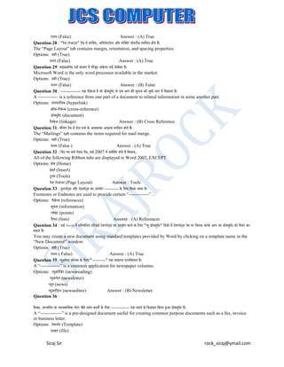 ग़ित (False)
Answer : (A) True
Question 28 : "पेज िेआउट" टैब में मालजटन, ओररयेन्टेशन और ्पेलसग प्ऱॉपटीज़ शालमि होते हैं।
ं
The “Page Layout” tab contains margin, orientation, and spacing properties.
Options: सही (True)
ग़ित (False)
Answer : (A) True
Question 29: माइक्रस़ॉफ़्ट वडट बाज़ार में मौजद अके िा वडट प्रोसेसर है।
ू
Microsoft Word is the only word processor available in the market.
Options: सही (True)
ग़ित (False)
Answer : (B) False
Question 30 : ------------- एक ररफ्रेन्स है जो ड़ॉक्सयमट के एक भाग की सचना को दसरे भाग में लदखाता है।
ें
ू
ू
ू
A ------------- is a reference from one part of a document to related information in some another part.
Options: हायपरलिंक (hyperlink)
क्ऱॉस-ररफ्रेन्स (cross-reference)
ड़ॉक्सयमट (document)
ू ें
लिंकेज (linkage)
Answer : (B) Cross Reference
Question 31: मेलिंग टैब में मेि मजट के आवश्यक आइटम शालमि होते हैं।
The “Mailings” tab contains the items required for mail merge.
Options: सही (True)
ग़ित (False )
Answer : (A) True
Question 32 : लदए गए सारे ररबन टैब, वडट 2007 में प्रदलशटत होते है लसवाय,
All of the following Ribbon tabs are displayed in Word 2007, EXCEPT
Options: होम (Home)
इज़टट (Insert)
ं
टू्स (Tools)
पेज िेआउट (Page Layout)
Answer : Tools
Question 33 : फ़ुटनोट् स और एडनोट् स का उपयोग --------- के लिए लकया जाता है।
ं
Footnotes or Endnotes are used to provide certain “-------------”.
Options: ररफ़्रेंन्स (references)
सचना (information)
ू
प्व़ॉइट (points)
ं
लि्ट (lists)
Answer : (A) References
Question 34 : वडट २००७ में सलममलित ्टैन्डडट टेमप्िेट्स का उपयोग करने के लिए "न्यू ड़ॉक्सयूमट" लवंडो में टेमप्िेट्स नेम पर लक्सिक करके आप नए ड़ॉक्सयूमट को तैयार कर
ें
ें
सकते हैं।
You may create a new document using standard templates provided by Word by clicking on a template name in the
“New Document” window.
Options: सही (True)
ग़ित ( False)
Answer : (A) True
Question 35: न्यूज़पेपर क़ॉिम के लिए "---------" एक सामान्य एप्िीके शन है।
A “-------------” is a common application for newspaper columns.
Options: न्यूज़रीलडंग (newsreading)
न्यूज़िेटर (newsletter)
न्यूज़ (news)
न्यूज़एलडटर (newseditor)
Answer : (B) Newsletter
Question 36 :
फ़ै क्सस, अध्वलनत या व्यावसालयक िेटर जैसे आम कायों के लिए ------------ एक पहिे से लडज़ाइन लकया हुआ ड़ॉक्सयूमट है।
ें
A “--------------” is a pre-designed document useful for creating common purpose documents such as a fax, invoice
or business letter.
Options: टेमप्िेट (Template)
फ़ाइि (file)

Siraj Sir

rock_siraj@ymail.com

 
