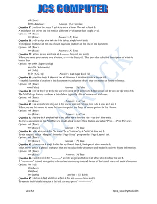 फ़़ॉमट (form)
डेटाबेस (database)
Answer : (A) Template
Question 37 : म्टीिेवि लि्ट आइटम की सची को एक ्तर पर न लदखाकर लवलभन्न ्तरो पर लदखाती है।
ू
A multilevel list shows the list items at different levels rather than single level.
Options: सही (True)
ग़ित (False)
Answer : (A) True
Question 38 : वडट में फुटनोट् स प्रत्येक पेज के अत में और एडनोट् स, ड़ॉक्सयूमट के अत में होते हैं।
ें
ं
ं
ं
Word places footnotes at the end of each page and endnotes at the end of the document.
Options: सही (True)
ग़ित (False)
Answer : (A) True
Question 39: कोई बटन क्सया काम करता है इसके बारे में --------- लव्तृत वणटन प्रदान करता है।
When you move your mouse over a button, a ------ is displayed. That provides a detailed description of what the
button does
Options: सपर-टूिलटप (Super-tooltip)
ु
सब-टूिलटप (Sub-tooltip)
इन्फो (Info)
की-लटप (Key- tip)
Answer : (A) Super Tool Tip
Question 40 : हाइपरलिंक ड़ॉक्सयूमट में ऐसे ्थान या टेक्स्ट को लचलन्हत करता है, लजसे भलवष्य में उपयोग के लिए नाम देते हैं।
ें
Hyperlink identifies a location in the document or a selection of text that you name for future reference.
Options: सही (True)
ग़ित (False)
Answer : (B) False
Question 41 : मेि मजट फ़ीचर में नए ड़ॉक्सयूमट तैयार करने के लिए आुँकड़ों की सची का लमश्रण होता है। लजसमें सामान्यतः नामो की फाइि और एड्रेस शालमि होते हैं।
ें
ू
The Mail Merge feature combines a list of data, typically a file of names and addresses.
Options: सही (True)
ग़ित (False)
Answer : (A) True
Question 42 : जब आप इज़शटन प्व़ॉइट को मव करने के लिए माउस का उपयोग करते हैं तो माउस प़ॉइटर I-बीम के आकार का हो जाता है।
ू
ं
ं
ं
When you use the mouse to move the insertion point, the shape of mouse pointer is like I-beam.
Options: सही (True)
ग़ित (False)
Answer : (A) True
Question 43 : लप्रट लप्रव्यू मोड में ड़ॉक्सयूमट को देखने के लिए, ऑलफ़स बटन पर लक्सिक करके "लप्रट→ लप्रट लप्रव्यू" सेिेक्सट करते हैं।
ें
ं
ं
ं
To view a document in the Print Preview mode, click on the Office Button and select “Print → Print Preview”.
Options: सही (True)
ग़ित (False )
Answer : (A) True
Question 44: मालजटन को सेट करने के लिए, "पेज िेआउट" टैब पर "पेज सेटअप" ग्रुप से "मालजटन" को सेिेक्सट करते हैं।
To set margins, select “Margins” from the “Page Setup” group on the “Page Layout” tab.
Options: सही (True)
ग़ित (False )
Answer : (A) True
Question 45 : इडेक्सस एक नज़र में ड़ॉक्सयूमट में शालमि लकए गए ट़ॉलपक्सस को लदखाता है, लजससे सचना को खोजना आसान होता है।
ें
ू
ं
Index shows you at a glance, the topics that are included in the document and makes it easier to locate information.
Options: सही (True)
ग़ित (False)
Answer : (A) True
Question 46.: आसानी से पढने के लिए "-----------" का उपयोग कर सचना को ह़ॉररज़़ॉन्टि रो और वलटटकि क़ॉिम में व्यवल्थत लकया जाता है।
ू
A “-------------” is used to organize information into an easy-to-read format of horizontal rows and vertical columns.
Options: सेि (cell)
शीट (sheet)
ब़ॉक्सस (box)
टेबि (table)
Answer : (D) Table
Question 47 : बाुँयी तरफ़ के लकसी अके िे के रेक्सटर को लमटाने के लिए आप ---------- प्रेस कर सकते हैं।
To remove individual character at the left you may press " --------------".

Siraj Sir

rock_siraj@ymail.com

 