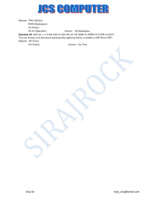 Options: लडिीट (Delete)
बैक्पेस (Backspace)
एटर (Enter)
ं
्पेस बार (Spacebar)
Answer : (B) Backspace
Question 48: एम्एस वरड २००७ में मोजद ्टाइि का उपयोग करके आप अपने ड़ॉक्सयूमट को ऑटोमेलटक रूप से फ़़ॉरमैट कर सकते हैं।
ें
ू
्
You can format your document automatically applying Styles, available in MS Word 2007
Options: सही (True)
ग़ित (False)
Answer : (A) True

Siraj Sir

rock_siraj@ymail.com

 