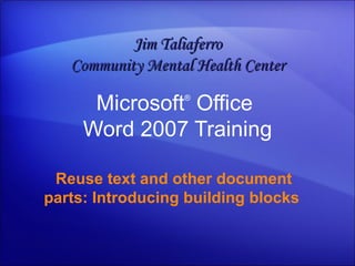 Microsoft ®  Office  Word  2007 Training Reuse text and other document parts: Introducing building blocks   Jim Taliaferro Community Mental Health Center 