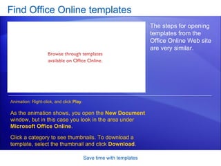 Find Office Online templates Save time with templates The steps for opening templates from the Office Online Web site are very similar.  As the animation shows, you open the  New Document  window, but in this case you look in the area under  Microsoft Office Online .  Click a category to see thumbnails. To download a template, select the thumbnail and click  Download .  Animation: Right-click, and click  Play . 