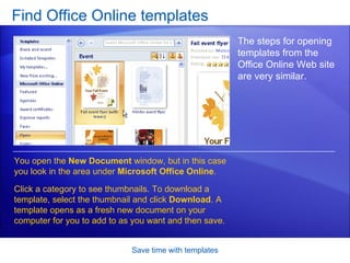 Find Office Online templates Save time with templates The steps for opening templates from the Office Online Web site are very similar.  You open the  New Document  window, but in this case you look in the area under  Microsoft Office Online .  Click a category to see thumbnails. To download a template, select the thumbnail and click  Download . A template opens as a fresh new document on your computer for you to add to as you want and then save.  