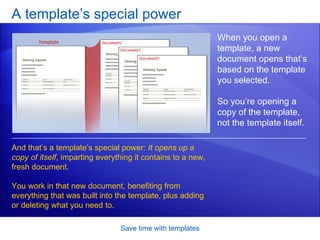 A template’s special power Save time with templates When you open a template, a new document opens that’s based on the template you selected.  So you’re opening a copy of the template, not the template itself.  And that’s a template’s special power:  It opens up a copy of itself , imparting everything it contains to a new, fresh document.  You work in that new document, benefiting from everything that was built into the template, plus adding or deleting what you need to.  