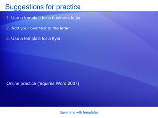 Suggestions for practice Use a template for a business letter. Add your own text to the letter. Use a template for a flyer.  Save time with templates Online practice  (requires Word 2007) 