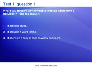 Test 1, question 1 What’s a significant way in which a template differs from a document? (Pick one answer.) Save time with templates It contains styles.  It contains a Word theme.  It opens up a copy of itself as a new document.  