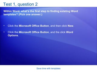 Test 1, question 2 Within Word, what’s the first step to finding existing Word templates? (Pick one answer.) Save time with templates Click the  Microsoft Office Button , and then click  New .  Click the  Microsoft Office Button , and the click  Word Options .  