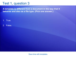 Test 1, question 3 A template is different from a document in the way that it behaves and also as a file type. (Pick one answer.) Save time with templates True. False.  