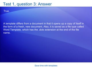 Test 1, question 3: Answer True.  Save time with templates A template differs from a document in that it opens up a copy of itself in the form of a fresh, new document. Also, it is saved as a file type called Word Template, which has the .dotx extension at the end of the file name.  