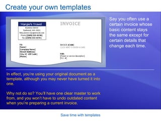 Create your own templates Save time with templates Say you often use a certain invoice whose basic content stays the same except for certain details that change each time. In effect, you’re using your original document as a template, although you may never have turned it into one. Why not do so? You’ll have one clear master to work from, and you won’t have to undo outdated content when you’re preparing a current invoice.  