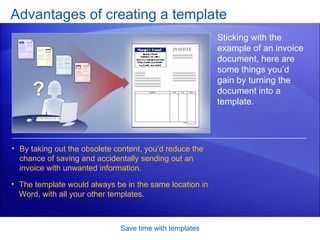 Advantages of creating a template Save time with templates Sticking with the example of an invoice document, here are some things you’d gain by turning the document into a template.  By taking out the obsolete content, you’d reduce the chance of saving and accidentally sending out an invoice with unwanted information.  The template would always be in the same location in Word, with all your other templates.  