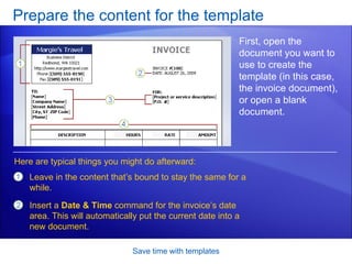Prepare the content for the template Save time with templates First, open the document you want to use to create the template (in this case, the invoice document), or open a blank document. Leave in the content that’s bound to stay the same for a while.  Insert a  Date & Time  command for the invoice’s date area. This will automatically put the current date into a new document. Here are typical things you might do afterward: 