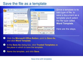 Save the file as a template Save time with templates Since a template is its own type of file, to save a document as a template you’ll select the file type called  Word Template . Here are the steps.  Click the  Microsoft Office Button , point to  Save As , and click  Word Template .  In the  Save As  dialog box, click  Trusted Templates  as the place in which to save the template. Name the template, and click  Save .  