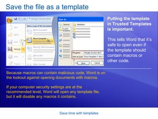Save the file as a template Save time with templates Putting the template in Trusted Templates is important.  Because macros can contain malicious code, Word is on the lookout against opening documents with macros.  If your computer security settings are at the recommended level, Word will open any template file, but it will disable any macros it contains.  This tells Word that it’s safe to open even if the template should contain macros or other code.  