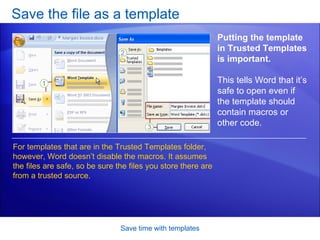 Save the file as a template Save time with templates Putting the template in Trusted Templates is important.  This tells Word that it’s safe to open even if the template should contain macros or other code.  For templates that are in the Trusted Templates folder, however, Word doesn’t disable the macros. It assumes the files are safe, so be sure the files you store there are from a trusted source. 