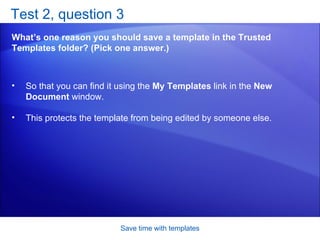 Test 2, question 3 What’s one reason you should save a template in the Trusted Templates folder? (Pick one answer.) Save time with templates So that you can find it using the  My Templates  link in the  New Document  window.  This protects the template from being edited by someone else.  