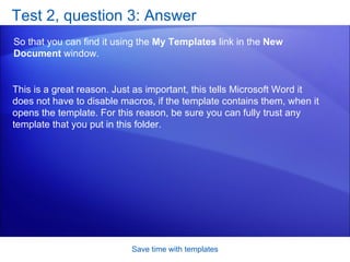 Test 2, question 3: Answer So that you can find it using the  My Templates  link in the  New Document  window. Save time with templates This is a great reason. Just as important, this tells Microsoft Word it does not have to disable macros, if the template contains them, when it opens the template. For this reason, be sure you can fully trust any template that you put in this folder. 