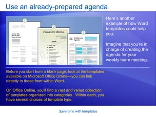 Use an already-prepared agenda Save time with templates Here’s another example of how Word templates could help you. Imagine that you’re in charge of creating the agenda for your weekly team meeting.  Before you start from a blank page, look at the templates available on Microsoft Office Online—you can link directly to these from within Word.  On Office Online, you’ll find a vast and varied collection of templates organized into categories.  Within each, you have several choices of template type.  