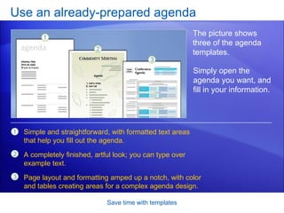 Use an already-prepared agenda Save time with templates The picture shows three of the agenda templates. Simple and straightforward, with formatted text areas that help you fill out the agenda.  A completely finished, artful look; you can type over example text.  Page layout and formatting amped up a notch, with color and tables creating areas for a complex agenda design. Simply open the agenda you want, and fill in your information.  