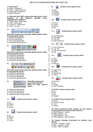 BİLGİ VE İLETİŞİM DERSİ WORD 2007 SORULARI

1-) Word nedir?                                                          9-)               Yandaki butonun görevi nedir?
A-) Hesap Programıdır
B-) Tablo - Grafik Programıdır                                           A-) Kes
C-) Kelime İşlem Programıdır                                             B-) Kaydet
D-) İşletim Sistemidir                                                   C-) Kopyala
                                                                         D-) Yapıştır
2-) Microsoft Word 2007 programında kağıt boyutu, kenar
boşlukları    ile     ilgili işlemlerin yapıldığı komut
aşağıdakilerden hangisidir?                                              10-)               Yandaki butonun görevi nedir?
A-) Sayfa düzeni– Sayfa yapısı
B-) Giriş – Sayfa yapısı                                                 A-) İleri Al
C-) Görünüm – Sayfa yapısı                                               B-) Yenile
D-) Giriş – Yazı tipi                                                    C-) Geri Al
                                                                         D-) Sil
3-)
                                                                         11-)               Yandaki butonun görevi nedir?

Word 2007 programında yukarıdaki şekilde görülen bölüm
ile hangi işlemler yapılır?                                              A-) Yazı Büyüklüğü
A-) Paragraf ile ilgili işlemler                                         B-) Yakınlaştır
B-) Pano ile ilgili işlemler                                             C-) Yazı Tipi
C-) Yazı tipi ile ilgili işlemler                                        D-) Biçim Boyayıcısı
D-) Düzenleme ile ilgili işlemler
                                                                         12-)                   Yandaki butonun görevi nedir?
4-)

                                                               LİSESİ
                                                                         A-) Yazı Tipi Boyutu
                                                                         B-) Yazı Tipi
                                                                         C-) Yazı Tipi Kalınlaştır
Word 2007 programında yukarıdaki şekilde görülen bölüm                   D-) Stil
ile hangi işlemler yapılır?
                                                               MESLEK



A-) Paragraf ile ilgili işlemler                                         13-)                  Yandaki butonun görevi nedir?
B-) Çizimler ile ilgili işlemler
C-) Yazı tipi ile ilgili işlemler                                        A-) Kalın
D-) Düzenleme ile ilgili işlemler                                        B-) Kaydet
                                                                         C-) İtalik
5-)                                                                      D-) Altı çizili
                                                               KIZ




                                                                         14-)               Yandaki butonun görevi nedir?
                                                               SİVEREK




Word 2007 programında yukarıdaki şekilde görülen bölüm                   A-) Sağa Hizala
ile hangi işlemler yapılır?                                              B-) Ortala
A-) Paragraf ile ilgili işlemler                                         C-) Sola Hizala
B-) Çizimler ile ilgili işlemler                                         D-) Yasla
C-) Yazı tipi ile ilgili işlemler
D-) Düzenleme ile ilgili işlemler                                        15-)                Yandaki butonun görevi nedir?

6-)                                 Word 2007 programında                A-) Altı Çizili
                                    yanda şekilde görülen                B-) Aç
                                    bölüm ile hangi işlemler             C-) Araştır
                                    yapılır?                             D-) Yazı Tipi Rengi

A-) Paragraf ile ilgili işlemler                                         16-) CTRL+F tuşunun görevi nedir?
B-) Çizimler ile ilgili işlemler                                         A-) Aç
C-) Yazı tipi ile ilgili işlemler                                        B-) Bul
D-) Sayfa Arka Planı ile ilgili işlemler                                 C-) Git
                                                                         D-) Değiştir

7-)              Yandaki butonun görevi nedir?                           17-) CTRL+Z tuşunun görevi nedir?
                                                                         A-) Geri Al
A-) Aç                                                                   B-) Yeniden Yazılan
B-) Kaydet                                                               C-) Yeni
C-) Yeni                                                                 D-) Kaydet
D-) Yazdır
                                                                         18-) Word programında daha önceden var olan dosyayı
                                                                         ekrana getirmek için hangi komutlar kullanılır?
8-)              Yandaki butonun görevi nedir?                           A-) Office Düğmesi – Kaydet
                                                                         B-) Office Düğmesi – Aç
A-) Aç                                                                   C-) Office Düğmesi – Yeni
B-) Kaydet                                                               D-) Office Düğmesi – Baskı Önizleme
C-) Yeni
D-) Yazdır                                                               19-) Sayfaya Klavyede bulunmayan bir karakteri nasıl
                                                                         ekleriz?
                                                                         A-) Düzen – Simgeler - Simge
                                                                         B-) Ekle – Simgeler - Simge
                                                                         C-) Ekle – Metin - Simgeler
 