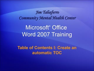 Microsoft ®  Office  Word  2007 Training Table of Contents I: Create an automatic TOC Jim Taliaferro Community Mental Health Center 