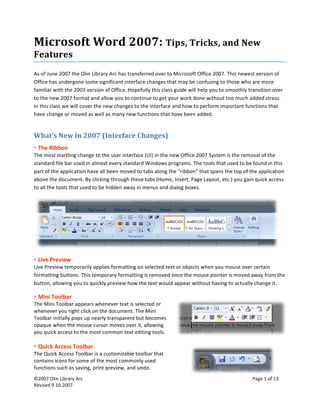  
©2007 Olin Library Arc    Page 1 of 13 
Revised 9.10.2007 
 
Microsoft Word 2007: Tips, Tricks, and New 
Features 
As of June 2007 the Olin Library Arc has transferred over to Microsoft Office 2007. This newest version of 
Office has undergone some significant interface changes that may be confusing to those who are more 
familiar with the 2003 version of Office. Hopefully this class guide will help you to smoothly transition over 
to the new 2007 format and allow you to continue to get your work done without too much added stress. 
In this class we will cover the new changes to the interface and how to perform important functions that 
have change or moved as well as many new functions that have been added. 
What’s New in 2007 (Interface Changes) 
 
 The Ribbon 
The most startling change to the user interface (UI) in the new Office 2007 System is the removal of the 
standard file bar used in almost every standard Windows programs. The tools that used to be found in this 
part of the application have all been moved to tabs along the “ribbon” that spans the top of the application 
above the document. By clicking through these tabs (Home, Insert, Page Layout, etc.) you gain quick access 
to all the tools that used to be hidden away in menus and dialog boxes.  
 
 Live Preview 
Live Preview temporarily applies formatting on selected text or objects when you mouse over certain 
formatting buttons. This temporary formatting is removed once the mouse pointer is moved away from the 
button, allowing you to quickly preview how the text would appear without having to actually change it. 
 Mini Toolbar 
The Mini Toolbar appears whenever text is selected or 
whenever you right click on the document. The Mini 
Toolbar initially pops up nearly transparent but becomes 
opaque when the mouse cursor moves over it, allowing 
you quick access to the most common text editing tools. 
 
 
 Quick Access Toolbar 
The Quick Access Toolbar is a customizable toolbar that 
contains icons for some of the most commonly used 
functions such as saving, print preview, and undo. 
 
 