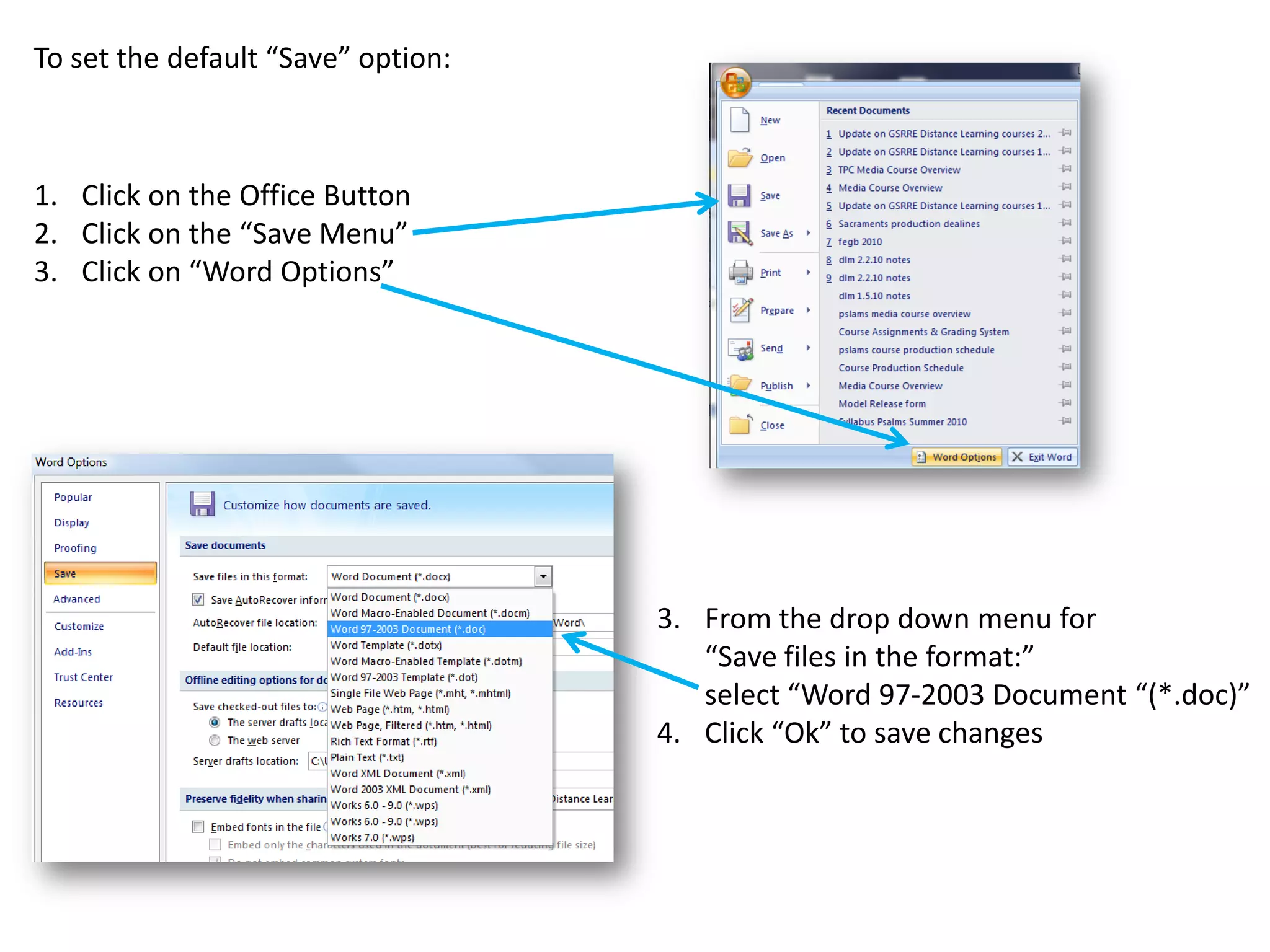 To set the default “Save” option:



1. Click on the Office Button
2. Click on the “Save Menu”
3. Click on “Word Options”




                                    3. From the drop down menu for
                                       “Save files in the format:”
                                       select “Word 97-2003 Document “(*.doc)”
                                    4. Click “Ok” to save changes
 