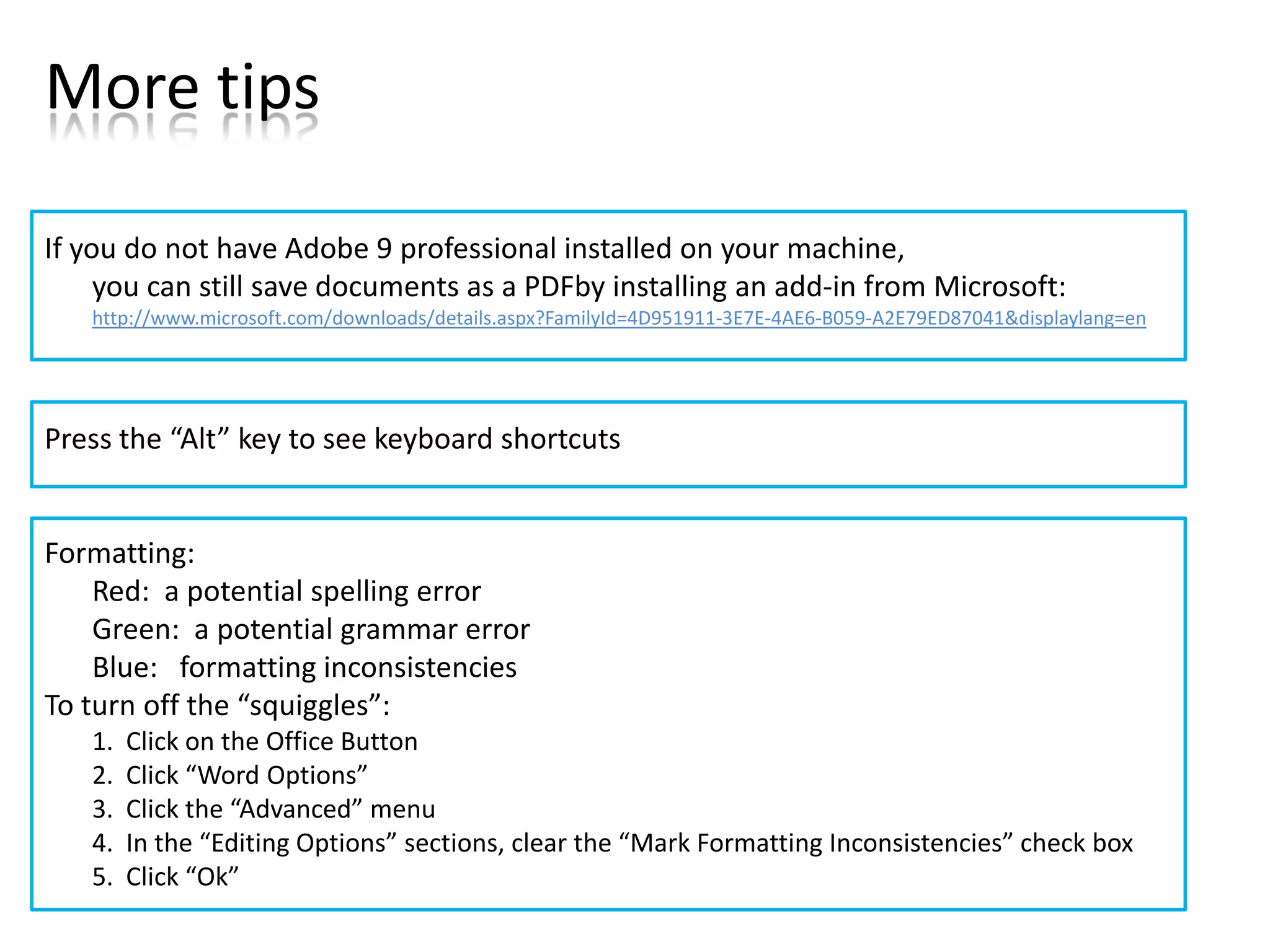 More tips

If you do not have Adobe 9 professional installed on your machine,
     you can still save documents as a PDFby installing an add-in from Microsoft:
   http://www.microsoft.com/downloads/details.aspx?FamilyId=4D951911-3E7E-4AE6-B059-A2E79ED87041&displaylang=en




Press the “Alt” key to see keyboard shortcuts


Formatting:
    Red: a potential spelling error
    Green: a potential grammar error
    Blue: formatting inconsistencies
To turn off the “squiggles”:
   1.   Click on the Office Button
   2.   Click “Word Options”
   3.   Click the “Advanced” menu
   4.   In the “Editing Options” sections, clear the “Mark Formatting Inconsistencies” check box
   5.   Click “Ok”
 