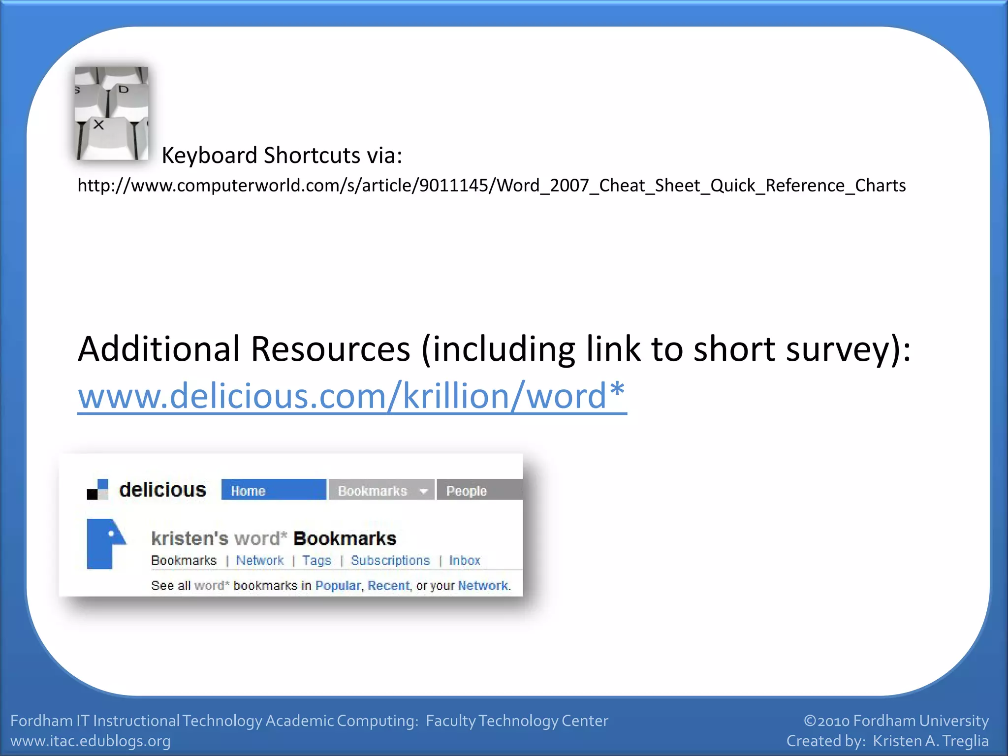Keyboard Shortcuts via:
         http://www.computerworld.com/s/article/9011145/Word_2007_Cheat_Sheet_Quick_Reference_Charts




         Additional Resources (including link to short survey):
         www.delicious.com/krillion/word*




Fordham IT Instructional Technology Academic Computing: Faculty Technology Center       ©2010 Fordham University
www.itac.edublogs.org                                                                 Created by: Kristen A. Treglia
 