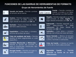 FUNCIONES DE LAS BARRAS DE HERRAMIENTAS DE FORMATO Grupo de Herramientas de Fuente  Tamaño de fuente –  Permite cambiar el tamaño de la fuente. Tachado –  Traza una línea en medio del texto seleccionado. Cambiar Mayúsculas y Minúsculas –  Permite la opción de convertir un texto a mayúsculas, minúsculas, tipo oración, entre otras. Color de resaltado del texto –  Permite resaltar el texto asignándole un color específico. Cursiva –  Permite asignarle a un texto seleccionado el estilo  cursivo . Se logra desde el teclado con  Ctrl - K Superíndice –  Crea letras y números encima de la línea de texto. Encoger fuente –  Permite encoger la fuente de un texto seleccionado. Fuente –  Permite cambiar la fuente o la letra a un texto. Se cuentan con 234 fuentes. Negrita –  Permite asignarle a un texto seleccionado el estilo  negrita . Se logra desde el teclado con  Ctrl - N Subíndice –  Crea letras y números debajo de la línea de base del texto. Color de Fuente –  Colorea la fuente o letra de un texto seleccionado. Agrandar fuente –  Permite agrandar la fuente de un texto seleccionado. Borrar Formato –  Elimina el formato asignado a un texto, ya sea negrita, cursiva, tachado o subrayado. Subrayado –  Permite asignarle a un texto seleccionado el estilo  subrayado . Se logra desde el teclado con  Ctrl - S 