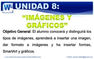 UNIDAD 8:


Objetivo General: El alumno conocerá y distinguirá los
tipos de imágenes, aprenderá a insertar una imagen,
dar formato a imágenes y ha insertar formas,
SmartArt y gráficos.
 © 2011 Derechos Reservados Daniel Olalde Soto   E-MAIL: daniel.olalde@gmail.com
 