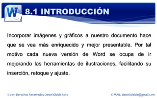 8.1 INTRODUCCIÓN

Incorporar imágenes y gráficos a nuestro documento hace
que se vea más enriquecido y mejor presentable. Por tal
motivo cada nueva versión de Word se ocupa de ir
mejorando las herramientas de ilustraciones, facilitando su
inserción, retoque y ajuste.


© 2011 Derechos Reservados Daniel Olalde Soto   E-MAIL: daniel.olalde@gmail.com
 