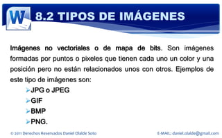 8.2 TIPOS DE IMÁGENES

Imágenes no vectoriales o de mapa de bits. Son imágenes
formadas por puntos o pixeles que tienen cada uno un color y una
posición pero no están relacionados unos con otros. Ejemplos de
este tipo de imágenes son:
       JPG o JPEG
       GIF
       BMP
       PNG.
© 2011 Derechos Reservados Daniel Olalde Soto   E-MAIL: daniel.olalde@gmail.com
 