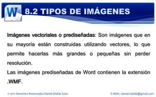 8.2 TIPOS DE IMÁGENES

Imágenes vectoriales o prediseñadas: Son imágenes que en
su mayoría están construidas utilizando vectores, lo que
permite hacerlas más grandes o pequeñas sin perder
resolución.
Las imágenes prediseñadas de Word contienen la extensión
.WMF.

© 2011 Derechos Reservados Daniel Olalde Soto   E-MAIL: daniel.olalde@gmail.com
 