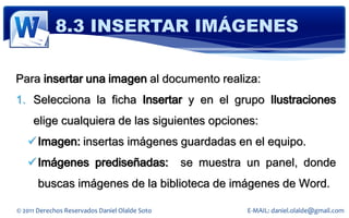 8.3 INSERTAR IMÁGENES

Para insertar una imagen al documento realiza:
1. Selecciona la ficha Insertar y en el grupo Ilustraciones
     elige cualquiera de las siguientes opciones:
    Imagen: insertas imágenes guardadas en el equipo.
    Imágenes prediseñadas:                     se muestra un panel, donde
       buscas imágenes de la biblioteca de imágenes de Word.

© 2011 Derechos Reservados Daniel Olalde Soto              E-MAIL: daniel.olalde@gmail.com
 