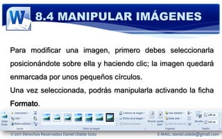 8.4 MANIPULAR IMÁGENES

Para modificar una imagen, primero debes seleccionarla
posicionándote sobre ella y haciendo clic; la imagen quedará
enmarcada por unos pequeños círculos.
Una vez seleccionada, podrás manipularla activando la ficha
Formato.


© 2011 Derechos Reservados Daniel Olalde Soto   E-MAIL: daniel.olalde@gmail.com
 