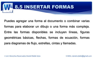 8.5 INSERTAR FORMAS

Puedes agregar una forma al documento o combinar varias
formas para elaborar un dibujo o una forma más compleja.
Entre las formas disponibles se incluyen líneas, figuras
geométricas básicas, flechas, formas de ecuación, formas
para diagramas de flujo, estrellas, cintas y llamadas.


© 2011 Derechos Reservados Daniel Olalde Soto   E-MAIL: daniel.olalde@gmail.com
 