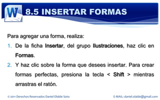 8.5 INSERTAR FORMAS

Para agregar una forma, realiza:
1. De la ficha Insertar, del grupo Ilustraciones, haz clic en
     Formas.
2. Y haz clic sobre la forma que desees insertar. Para crear
     formas perfectas, presiona la tecla < Shift > mientras
     arrastras el ratón.

© 2011 Derechos Reservados Daniel Olalde Soto   E-MAIL: daniel.olalde@gmail.com
 