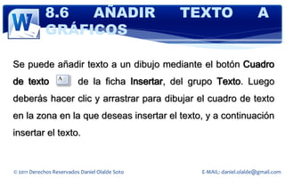 8.6  AÑADIR                         TEXTO                     A
            GRÁFICOS

Se puede añadir texto a un dibujo mediante el botón Cuadro
de texto                  de la ficha Insertar, del grupo Texto. Luego
deberás hacer clic y arrastrar para dibujar el cuadro de texto
en la zona en la que deseas insertar el texto, y a continuación
insertar el texto.


© 2011 Derechos Reservados Daniel Olalde Soto        E-MAIL: daniel.olalde@gmail.com
 