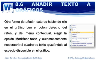 8.6  AÑADIR                         TEXTO                  A
            GRÁFICOS

Otra forma de añadir texto es haciendo clic
en el gráfico con el botón derecho del
ratón, y del menú contextual, elegir la
opción Modificar texto y automáticamente
nos creará el cuadro de texto ajustándolo al
espacio disponible en el gráfico.

© 2011 Derechos Reservados Daniel Olalde Soto     E-MAIL: daniel.olalde@gmail.com
 