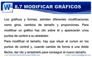 8.7 MODIFICAR GRÁFICOS

Los gráficos y formas, admiten diferentes modificaciones
como giros, cambios de tamaño y proporciones. Para
modificar un gráfico haz clic sobre él y aparecerán unos
puntos de control a su alrededor.
Para modificar el tamaño, hay que situar el cursor en los
puntos de control y, cuando cambie de forma a una doble
flecha, dar clic y arrastrarlo para conseguir el nuevo tamaño.
© 2011 Derechos Reservados Daniel Olalde Soto   E-MAIL: daniel.olalde@gmail.com
 