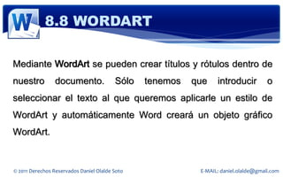 8.8 WORDART

Mediante WordArt se pueden crear títulos y rótulos dentro de
nuestro          documento.              Sólo   tenemos   que    introducir          o
seleccionar el texto al que queremos aplicarle un estilo de
WordArt y automáticamente Word creará un objeto gráfico
WordArt.


© 2011 Derechos Reservados Daniel Olalde Soto              E-MAIL: daniel.olalde@gmail.com
 